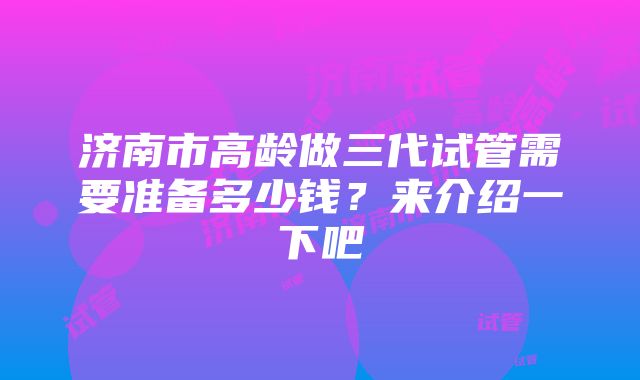 济南市高龄做三代试管需要准备多少钱？来介绍一下吧