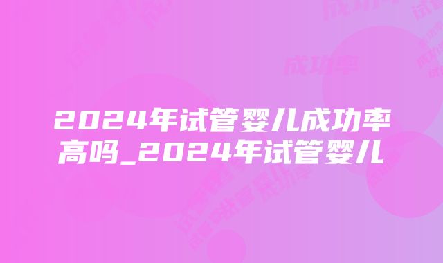 2024年试管婴儿成功率高吗_2024年试管婴儿