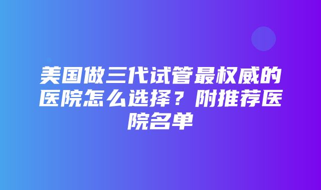 美国做三代试管最权威的医院怎么选择？附推荐医院名单