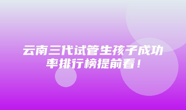 云南三代试管生孩子成功率排行榜提前看！