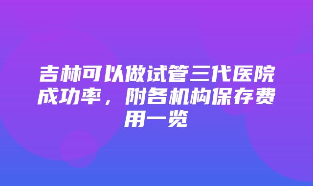 吉林可以做试管三代医院成功率，附各机构保存费用一览