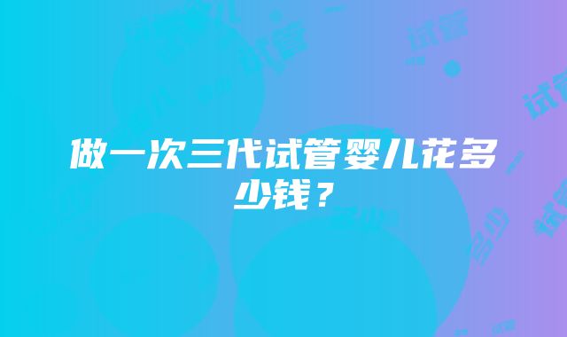 做一次三代试管婴儿花多少钱？