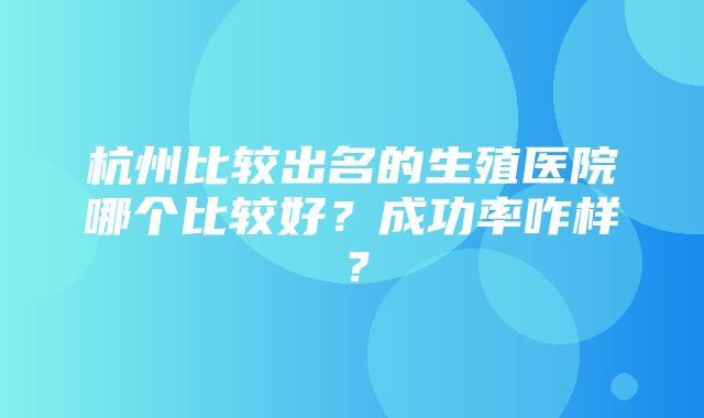 杭州比较出名的生殖医院哪个比较好？成功率咋样？