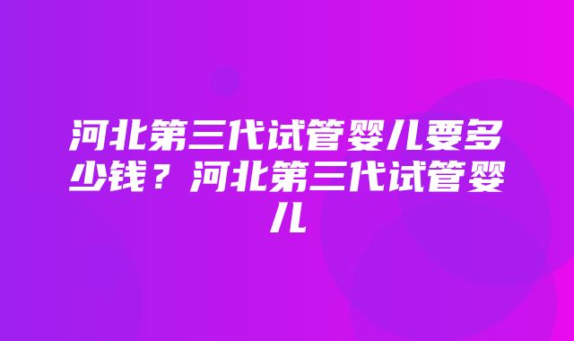 河北第三代试管婴儿要多少钱？河北第三代试管婴儿