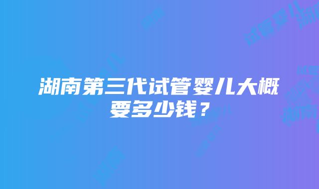 湖南第三代试管婴儿大概要多少钱？