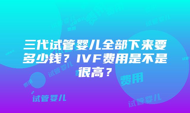 三代试管婴儿全部下来要多少钱？IVF费用是不是很高？