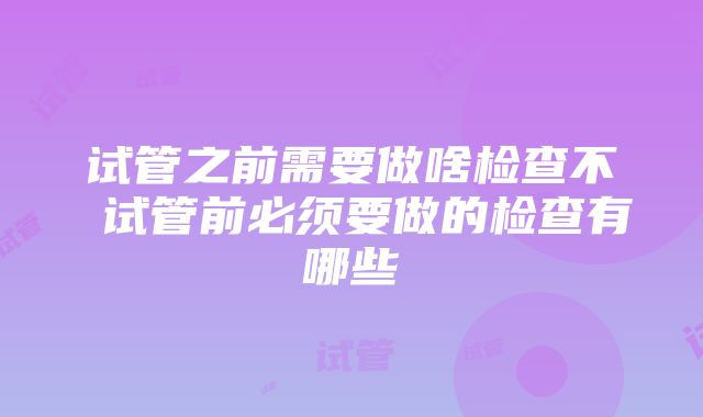 试管之前需要做啥检查不 试管前必须要做的检查有哪些