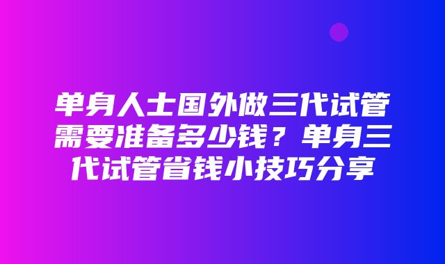 单身人士国外做三代试管需要准备多少钱？单身三代试管省钱小技巧分享