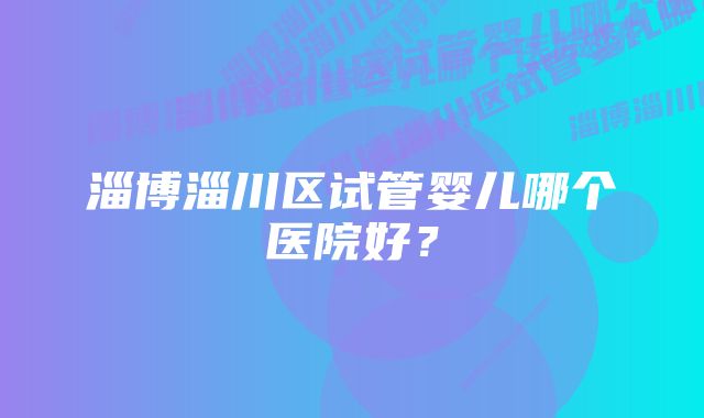 淄博淄川区试管婴儿哪个医院好？