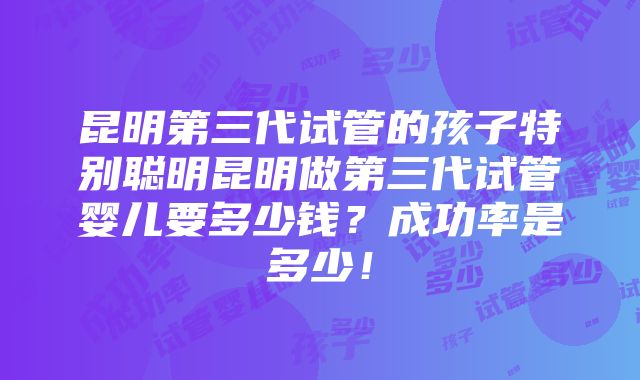 昆明第三代试管的孩子特别聪明昆明做第三代试管婴儿要多少钱？成功率是多少！