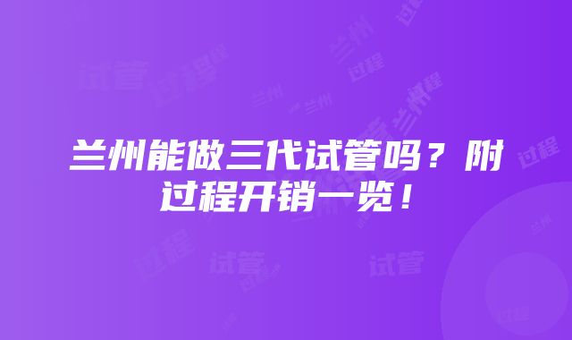 兰州能做三代试管吗？附过程开销一览！