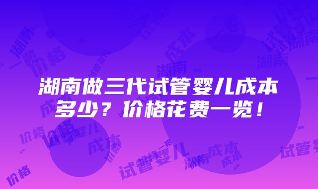 湖南做三代试管婴儿成本多少？价格花费一览！