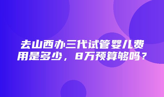 去山西办三代试管婴儿费用是多少，8万预算够吗？