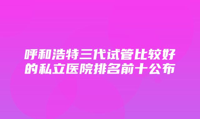 呼和浩特三代试管比较好的私立医院排名前十公布