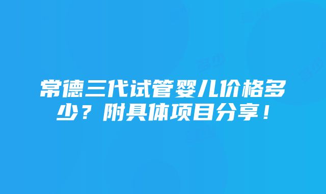 常德三代试管婴儿价格多少？附具体项目分享！