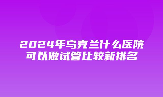 2024年乌克兰什么医院可以做试管比较新排名