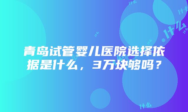 青岛试管婴儿医院选择依据是什么，3万块够吗？