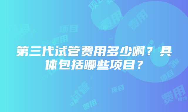 第三代试管费用多少啊？具体包括哪些项目？