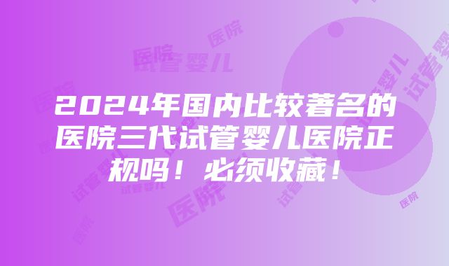 2024年国内比较著名的医院三代试管婴儿医院正规吗！必须收藏！