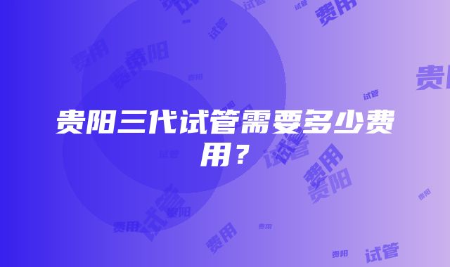 贵阳三代试管需要多少费用？