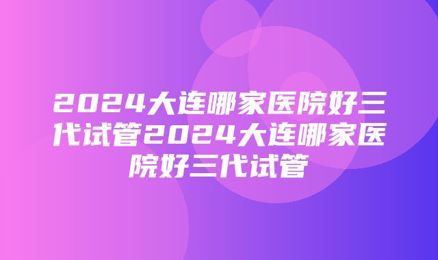 2024大连哪家医院好三代试管2024大连哪家医院好三代试管