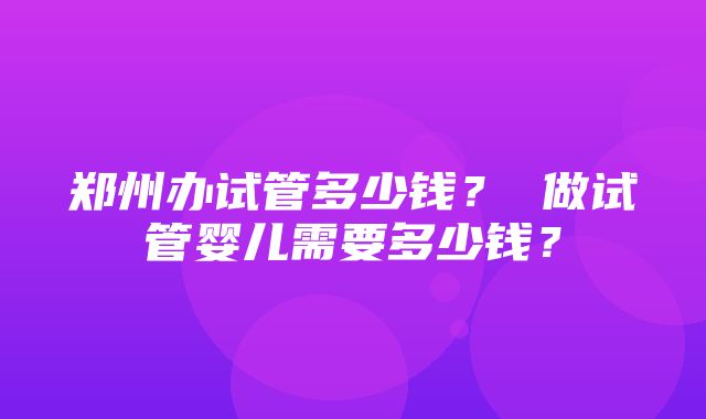 郑州办试管多少钱？ 做试管婴儿需要多少钱？