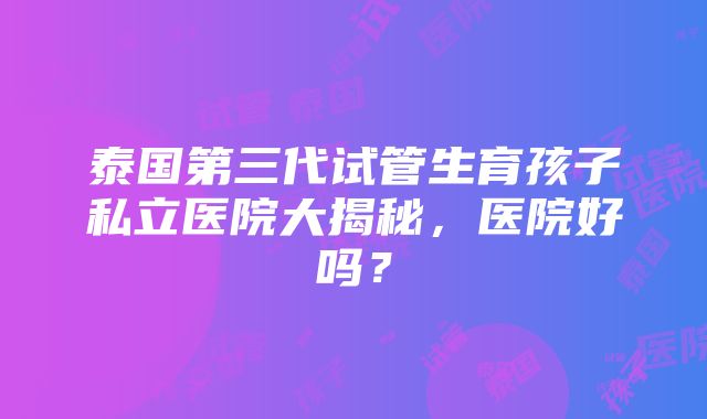 泰国第三代试管生育孩子私立医院大揭秘，医院好吗？