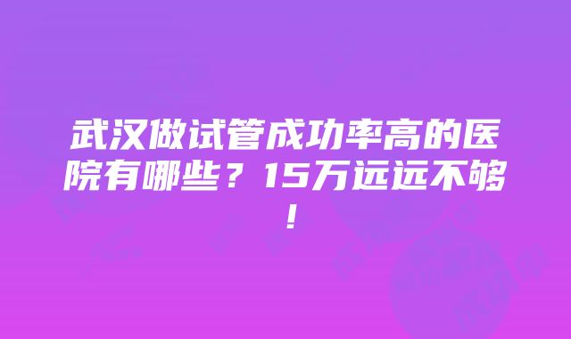 武汉做试管成功率高的医院有哪些？15万远远不够！