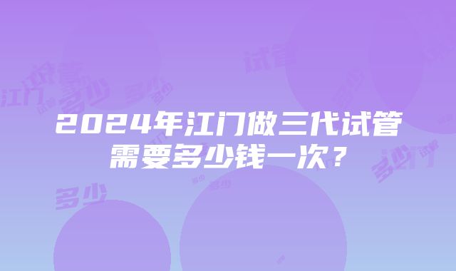 2024年江门做三代试管需要多少钱一次？