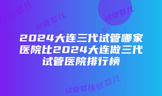 2024大连三代试管哪家医院比2024大连做三代试管医院排行榜