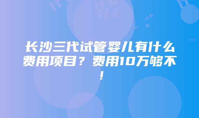 长沙三代试管婴儿有什么费用项目？费用10万够不！