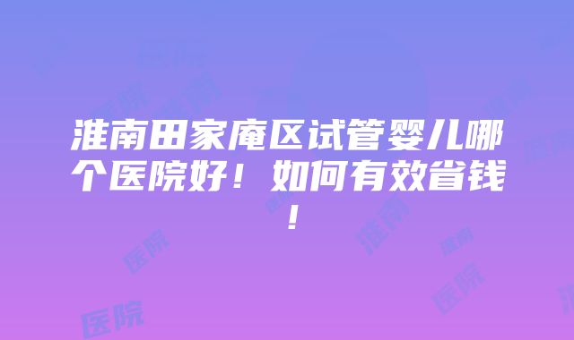 淮南田家庵区试管婴儿哪个医院好！如何有效省钱！