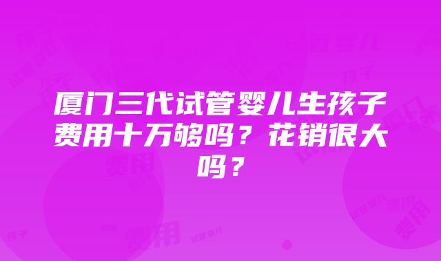 厦门三代试管婴儿生孩子费用十万够吗？花销很大吗？