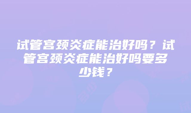 试管宫颈炎症能治好吗？试管宫颈炎症能治好吗要多少钱？