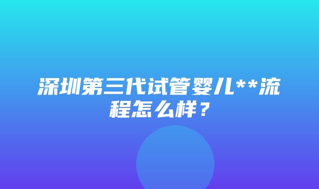 深圳第三代试管婴儿**流程怎么样？