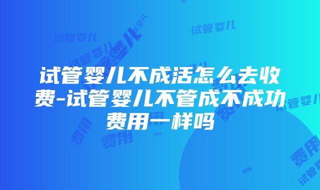 试管婴儿不成活怎么去收费-试管婴儿不管成不成功费用一样吗