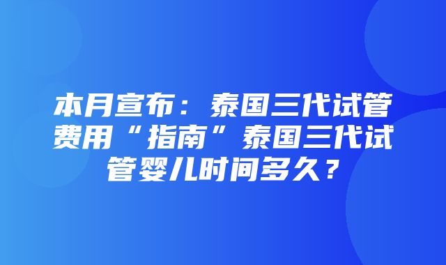 本月宣布：泰国三代试管费用“指南”泰国三代试管婴儿时间多久？