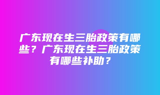 广东现在生三胎政策有哪些？广东现在生三胎政策有哪些补助？