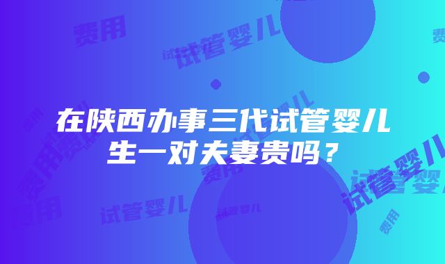 在陕西办事三代试管婴儿生一对夫妻贵吗？