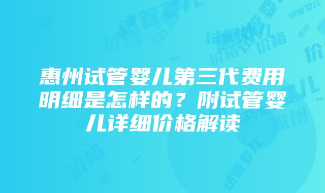 惠州试管婴儿第三代费用明细是怎样的？附试管婴儿详细价格解读