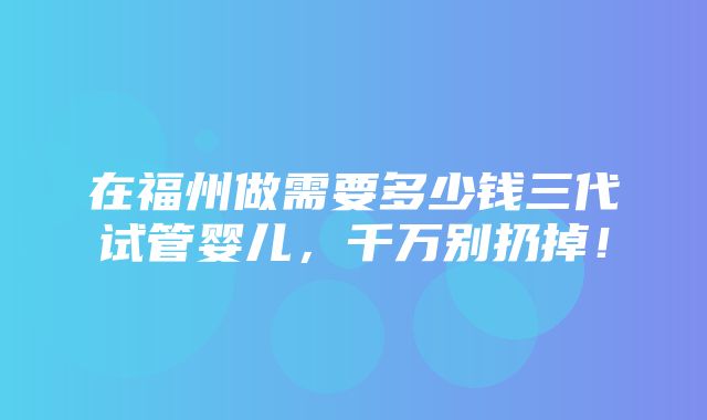 在福州做需要多少钱三代试管婴儿，千万别扔掉！