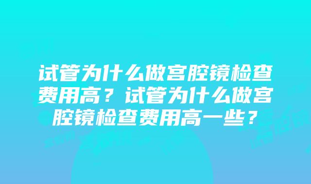 试管为什么做宫腔镜检查费用高？试管为什么做宫腔镜检查费用高一些？