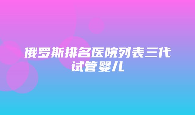 俄罗斯排名医院列表三代试管婴儿