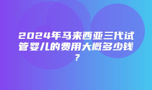 2024年马来西亚三代试管婴儿的费用大概多少钱？