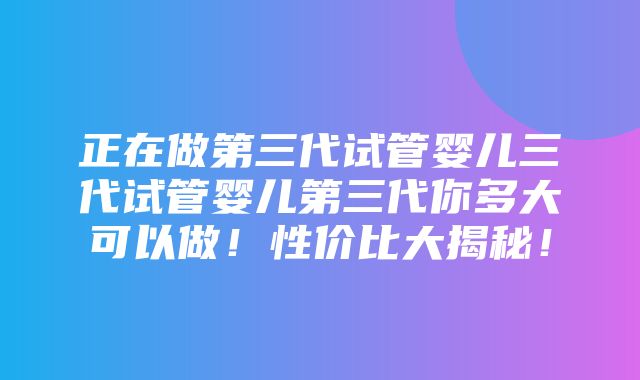 正在做第三代试管婴儿三代试管婴儿第三代你多大可以做！性价比大揭秘！