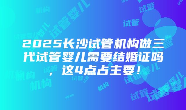 2025长沙试管机构做三代试管婴儿需要结婚证吗，这4点占主要！