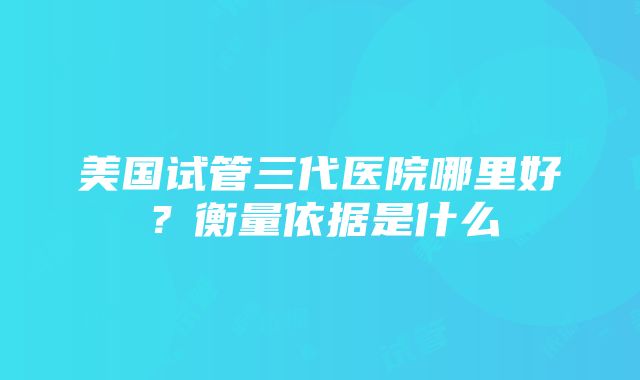 美国试管三代医院哪里好？衡量依据是什么