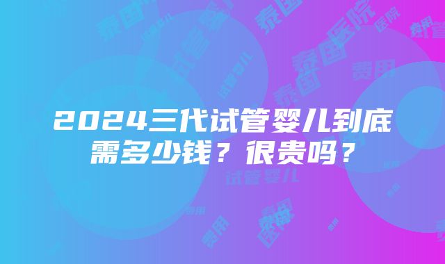 2024三代试管婴儿到底需多少钱？很贵吗？