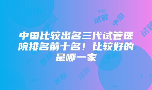 中国比较出名三代试管医院排名前十名！比较好的是哪一家