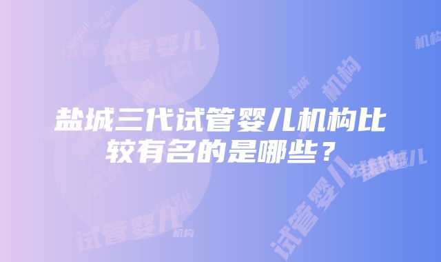 盐城三代试管婴儿机构比较有名的是哪些？